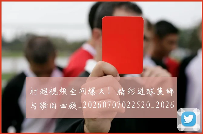 村超视频全网爆火！精彩进球集锦与瞬间回顾_20260707022520_20260731175650