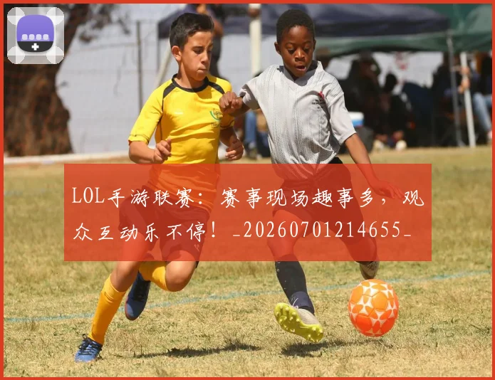 LOL手游联赛：赛事现场趣事多，观众互动乐不停！_20260701214655_20260714203113