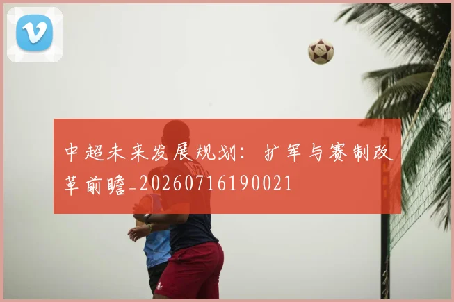 中超未来发展规划:扩军与赛制改革前瞻_20260716190021
