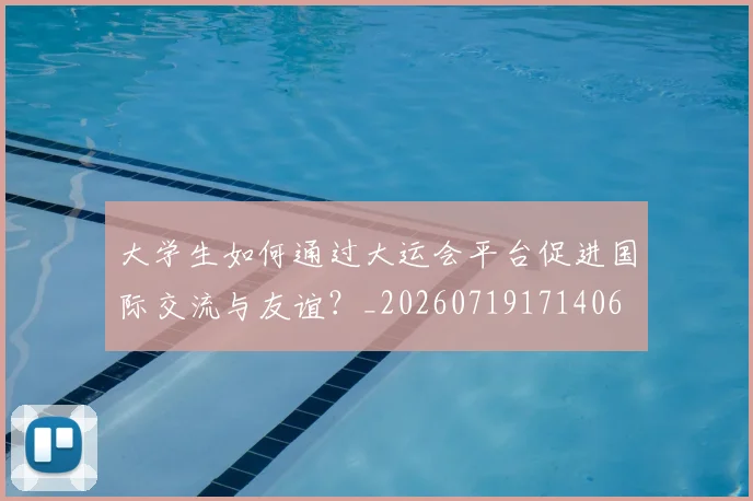 大学生如何通过大运会平台促进国际交流与友谊?_20260719171406
