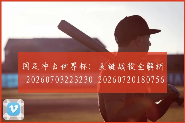 国足冲击世界杯：关键战役全解析_20260703223230_20260720180756
