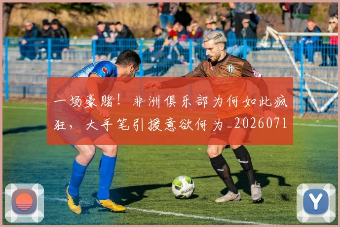 一场豪赌!非洲俱乐部为何如此疯狂,大手笔引援意欲何为_20260716181157