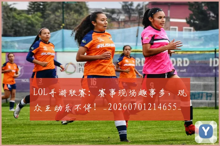 LOL手游联赛：赛事现场趣事多，观众互动乐不停！_20260701214655_20260714203113
