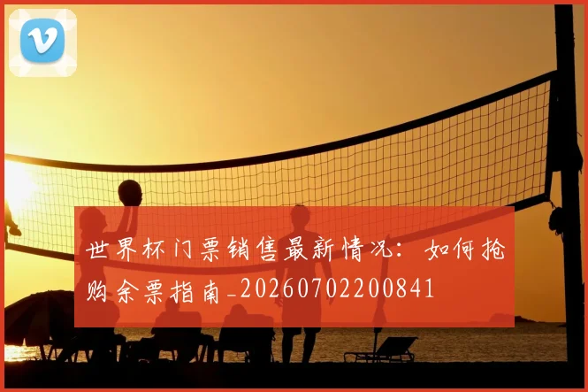 世界杯门票销售最新情况：如何抢购余票指南_20260702200841