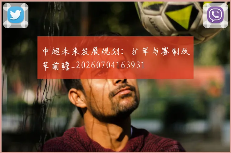 中超未来发展规划:扩军与赛制改革前瞻_20260704163931