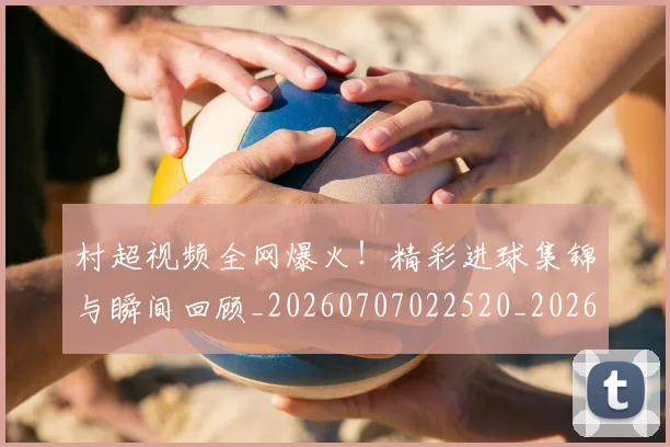 村超视频全网爆火!精彩进球集锦与瞬间回顾_20260707022520_20260731175650