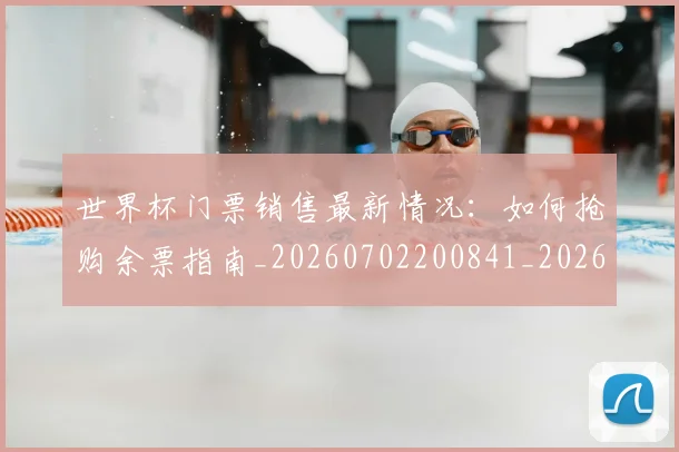 世界杯门票销售最新情况:如何抢购余票指南_20260702200841_20260715192841