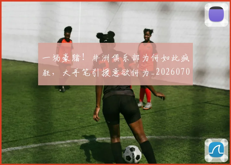 一场豪赌!非洲俱乐部为何如此疯狂,大手笔引援意欲何为_20260702173011