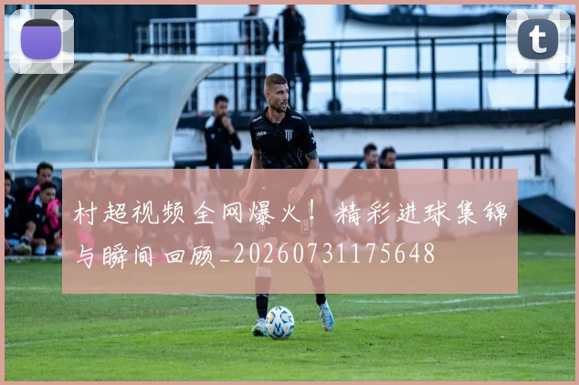 村超视频全网爆火!精彩进球集锦与瞬间回顾_20260731175648