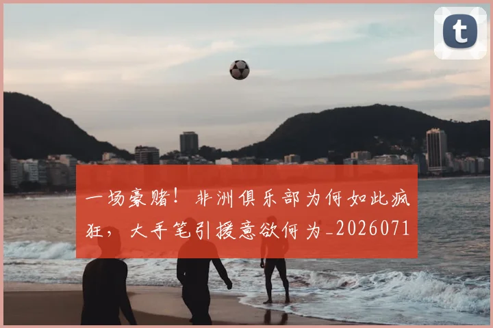 一场豪赌！非洲俱乐部为何如此疯狂，大手笔引援意欲何为_20260716181157