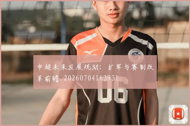 中超未来发展规划：扩军与赛制改革前瞻_20260704163931