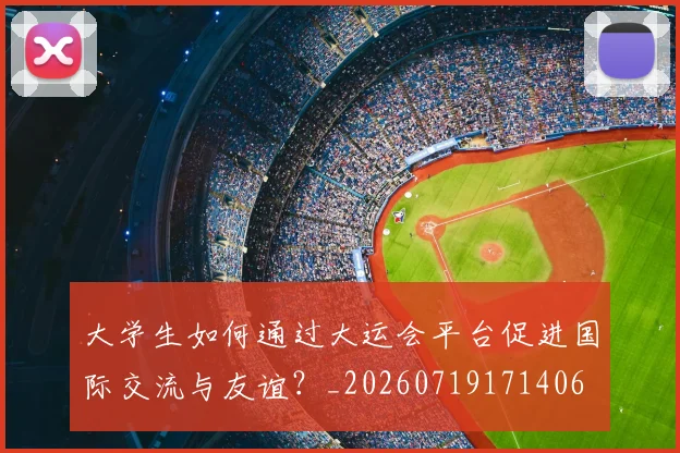 大学生如何通过大运会平台促进国际交流与友谊？_20260719171406