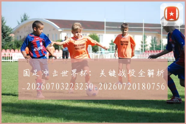 国足冲击世界杯：关键战役全解析_20260703223230_20260720180756